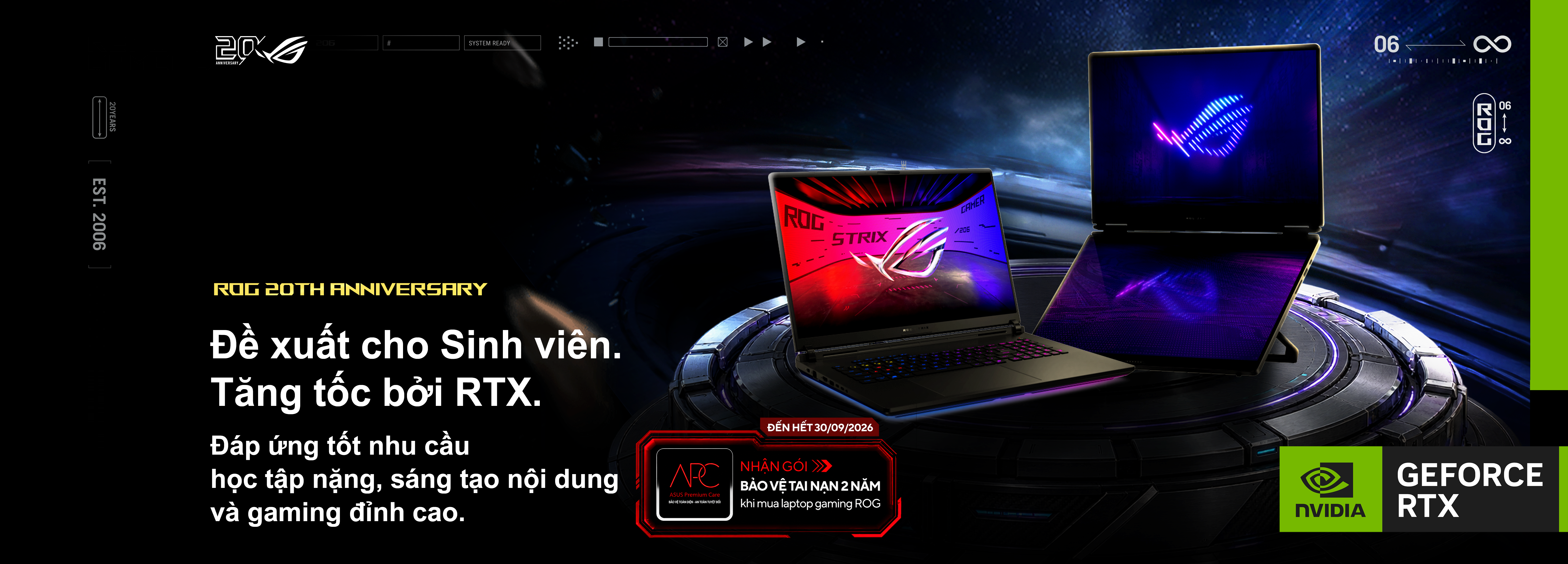 ROG 20TH ANNIVERSARY. Đề xuất cho Sinh viên. Tăng tốc bởi RTX. Đáp ứng tốt nhu cầu học tập nặng, sáng tạo nội dung và gaming đỉnh cao. Đến hết 30/09/2026, nhận gói bảo vệ tai nạn 2 năm khi mua laptop gaming ROG. NVIDIA GeForce RTX.